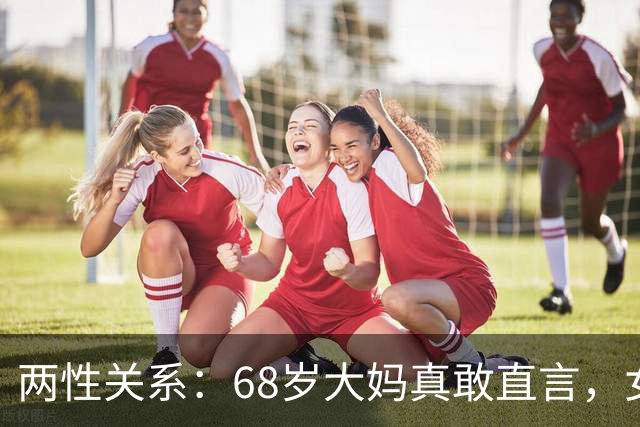 两性关系：68岁大妈真敢直言，女人不管多大年龄，都吃这几套